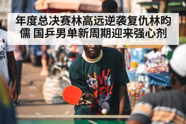 年度总决赛林高远逆袭复仇林昀儒 国乒男单新周期迎来强心剂